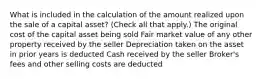 What is included in the calculation of the amount realized upon the sale of a capital asset? (Check all that apply.) The original cost of the capital asset being sold Fair market value of any other property received by the seller Depreciation taken on the asset in prior years is deducted Cash received by the seller Broker's fees and other selling costs are deducted