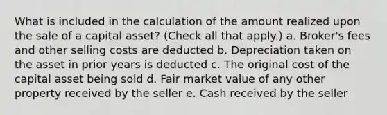 What is included in the calculation of the amount realized upon the sale of a capital asset? (Check all that apply.) a. Broker's fees and other selling costs are deducted b. Depreciation taken on the asset in prior years is deducted c. The original cost of the capital asset being sold d. Fair market value of any other property received by the seller e. Cash received by the seller