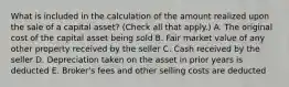 What is included in the calculation of the amount realized upon the sale of a capital asset? (Check all that apply.) A. The original cost of the capital asset being sold B. Fair market value of any other property received by the seller C. Cash received by the seller D. Depreciation taken on the asset in prior years is deducted E. Broker's fees and other selling costs are deducted