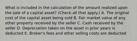 What is included in the calculation of the amount realized upon the sale of a capital asset? (Check all that apply.) A. The original cost of the capital asset being sold B. Fair market value of any other property received by the seller C. Cash received by the seller D. Depreciation taken on the asset in prior years is deducted E. Broker's fees and other selling costs are deducted