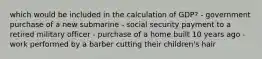 which would be included in the calculation of GDP? - government purchase of a new submarine - social security payment to a retired military officer - purchase of a home built 10 years ago - work performed by a barber cutting their children's hair