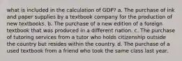 what is included in the calculation of GDP? a. The purchase of ink and paper supplies by a textbook company for the production of new textbooks. b. The purchase of a new edition of a foreign textbook that was produced in a different nation. c. The purchase of tutoring services from a tutor who holds citizenship outside the country but resides within the country. d. The purchase of a used textbook from a friend who took the same class last year.