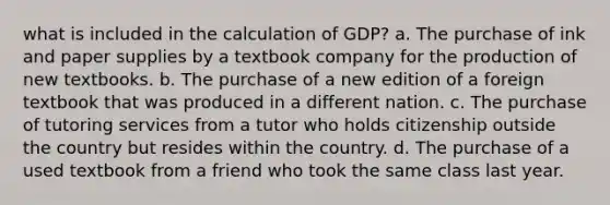 what is included in the calculation of GDP? a. The purchase of ink and paper supplies by a textbook company for the production of new textbooks. b. The purchase of a new edition of a foreign textbook that was produced in a different nation. c. The purchase of tutoring services from a tutor who holds citizenship outside the country but resides within the country. d. The purchase of a used textbook from a friend who took the same class last year.