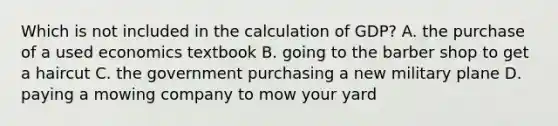 Which is not included in the calculation of GDP? A. the purchase of a used economics textbook B. going to the barber shop to get a haircut C. the government purchasing a new military plane D. paying a mowing company to mow your yard