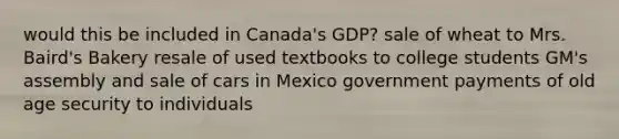 would this be included in Canada's GDP? sale of wheat to Mrs. Baird's Bakery resale of used textbooks to college students GM's assembly and sale of cars in Mexico government payments of old age security to individuals