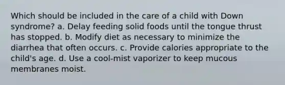 Which should be included in the care of a child with Down syndrome? a. Delay feeding solid foods until the tongue thrust has stopped. b. Modify diet as necessary to minimize the diarrhea that often occurs. c. Provide calories appropriate to the child's age. d. Use a cool-mist vaporizer to keep mucous membranes moist.