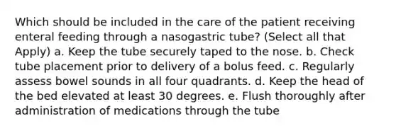 Which should be included in the care of the patient receiving enteral feeding through a nasogastric tube? (Select all that Apply) a. Keep the tube securely taped to the nose. b. Check tube placement prior to delivery of a bolus feed. c. Regularly assess bowel sounds in all four quadrants. d. Keep the head of the bed elevated at least 30 degrees. e. Flush thoroughly after administration of medications through the tube