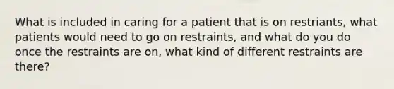 What is included in caring for a patient that is on restriants, what patients would need to go on restraints, and what do you do once the restraints are on, what kind of different restraints are there?