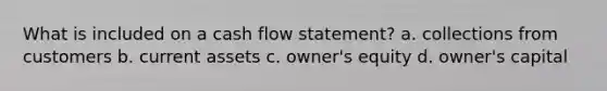 What is included on a cash flow statement? a. collections from customers b. current assets c. owner's equity d. owner's capital