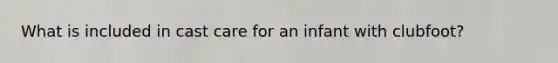 What is included in cast care for an infant with clubfoot?