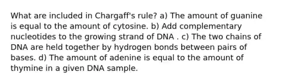 What are included in Chargaff's rule? a) The amount of guanine is equal to the amount of cytosine. b) Add complementary nucleotides to the growing strand of DNA . c) The two chains of DNA are held together by hydrogen bonds between pairs of bases. d) The amount of adenine is equal to the amount of thymine in a given DNA sample.