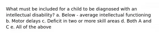 What must be included for a child to be diagnosed with an intellectual disability? a. Below - average intellectual functioning b. Motor delays c. Deficit in two or more skill areas d. Both A and C e. All of the above