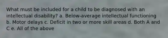 What must be included for a child to be diagnosed with an intellectual disability? a. Below-average intellectual functioning b. Motor delays c. Deficit in two or more skill areas d. Both A and C e. All of the above