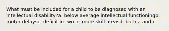 What must be included for a child to be diagnosed with an intellectual disability?a. below average intellectual functioningb. motor delaysc. deficit in two or more skill areasd. both a and c