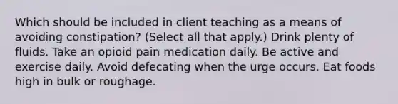 Which should be included in client teaching as a means of avoiding constipation? (Select all that apply.) Drink plenty of fluids. Take an opioid pain medication daily. Be active and exercise daily. Avoid defecating when the urge occurs. Eat foods high in bulk or roughage.