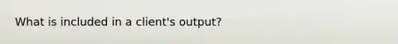 What is included in a client's output?