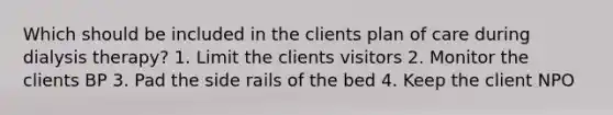 Which should be included in the clients plan of care during dialysis therapy? 1. Limit the clients visitors 2. Monitor the clients BP 3. Pad the side rails of the bed 4. Keep the client NPO