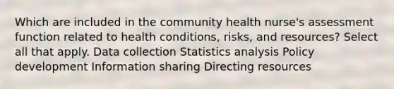 Which are included in the community health nurse's assessment function related to health conditions, risks, and resources? Select all that apply. Data collection Statistics analysis Policy development Information sharing Directing resources