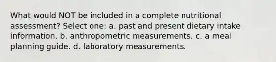 What would NOT be included in a complete nutritional assessment? Select one: a. past and present dietary intake information. b. anthropometric measurements. c. a meal planning guide. d. laboratory measurements.