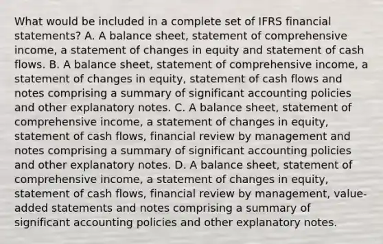 What would be included in a complete set of IFRS financial statements? A. A balance sheet, statement of comprehensive income, a statement of changes in equity and statement of cash flows. B. A balance sheet, statement of comprehensive income, a statement of changes in equity, statement of cash flows and notes comprising a summary of significant accounting policies and other explanatory notes. C. A balance sheet, statement of comprehensive income, a statement of changes in equity, statement of cash flows, financial review by management and notes comprising a summary of significant accounting policies and other explanatory notes. D. A balance sheet, statement of comprehensive income, a statement of changes in equity, statement of cash flows, financial review by management, value-added statements and notes comprising a summary of significant accounting policies and other explanatory notes.