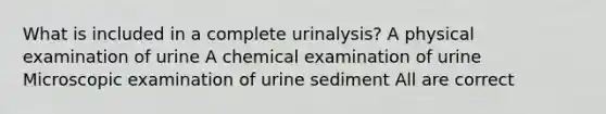 What is included in a complete urinalysis? A physical examination of urine A chemical examination of urine Microscopic examination of urine sediment All are correct