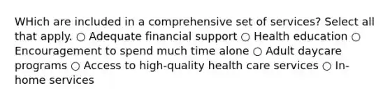 WHich are included in a comprehensive set of services? Select all that apply. ○ Adequate financial support ○ Health education ○ Encouragement to spend much time alone ○ Adult daycare programs ○ Access to high-quality health care services ○ In-home services