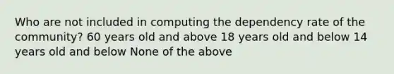 Who are not included in computing the dependency rate of the community? 60 years old and above 18 years old and below 14 years old and below None of the above