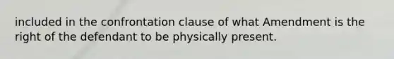 included in the confrontation clause of what Amendment is the right of the defendant to be physically present.