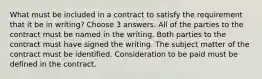 What must be included in a contract to satisfy the requirement that it be in writing? Choose 3 answers. All of the parties to the contract must be named in the writing. Both parties to the contract must have signed the writing. The subject matter of the contract must be identified. Consideration to be paid must be defined in the contract.