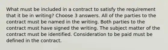 What must be included in a contract to satisfy the requirement that it be in writing? Choose 3 answers. All of the parties to the contract must be named in the writing. Both parties to the contract must have signed the writing. The subject matter of the contract must be identified. Consideration to be paid must be defined in the contract.