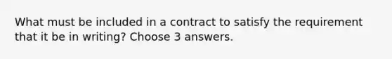 What must be included in a contract to satisfy the requirement that it be in writing? Choose 3 answers.