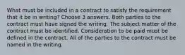 What must be included in a contract to satisfy the requirement that it be in writing? Choose 3 answers. Both parties to the contract must have signed the writing. The subject matter of the contract must be identified. Consideration to be paid must be defined in the contract. All of the parties to the contract must be named in the writing.