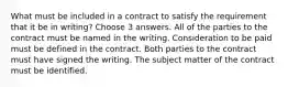 What must be included in a contract to satisfy the requirement that it be in writing? Choose 3 answers. All of the parties to the contract must be named in the writing. Consideration to be paid must be defined in the contract. Both parties to the contract must have signed the writing. The subject matter of the contract must be identified.