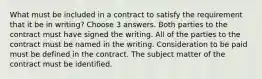 What must be included in a contract to satisfy the requirement that it be in writing? Choose 3 answers. Both parties to the contract must have signed the writing. All of the parties to the contract must be named in the writing. Consideration to be paid must be defined in the contract. The subject matter of the contract must be identified.