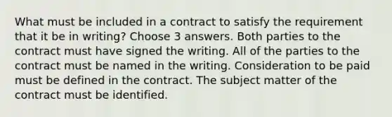 What must be included in a contract to satisfy the requirement that it be in writing? Choose 3 answers. Both parties to the contract must have signed the writing. All of the parties to the contract must be named in the writing. Consideration to be paid must be defined in the contract. The subject matter of the contract must be identified.