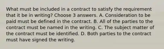 What must be included in a contract to satisfy the requirement that it be in writing? Choose 3 answers. A. Consideration to be paid must be defined in the contract. B. All of the parties to the contract must be named in the writing. C. The subject matter of the contract must be identified. D. Both parties to the contract must have signed the writing.