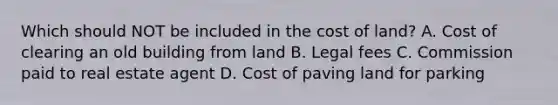 Which should NOT be included in the cost of land? A. Cost of clearing an old building from land B. Legal fees C. Commission paid to real estate agent D. Cost of paving land for parking