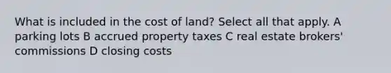 What is included in the cost of land? Select all that apply. A parking lots B accrued property taxes C real estate brokers' commissions D closing costs