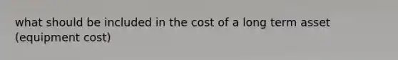 what should be included in the cost of a long term asset (equipment cost)