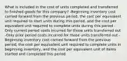 What is included in the cost of units completed and transferred to finished goods for this company? -Beginning inventory cost carried forward from the previous period, the cost per equivalent unit required to start units during this period, and the cost per equivalent unit required to complete units during this period -Only current period costs incurred for those units transferred out -Only prior period costs incurred for those units transferred out -Beginning inventory cost carried forward from the previous period, the cost per equivalent unit required to complete units in beginning inventory, and the cost per equivalent unit of items started and completed this period