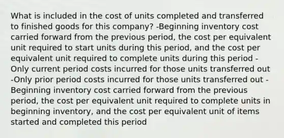 What is included in the cost of units completed and transferred to finished goods for this company? -Beginning inventory cost carried forward from the previous period, the cost per equivalent unit required to start units during this period, and the cost per equivalent unit required to complete units during this period -Only current period costs incurred for those units transferred out -Only prior period costs incurred for those units transferred out -Beginning inventory cost carried forward from the previous period, the cost per equivalent unit required to complete units in beginning inventory, and the cost per equivalent unit of items started and completed this period