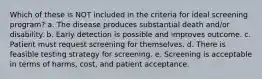 Which of these is NOT included in the criteria for ideal screening program? a. The disease produces substantial death and/or disability. b. Early detection is possible and improves outcome. c. Patient must request screening for themselves. d. There is feasible testing strategy for screening. e. Screening is acceptable in terms of harms, cost, and patient acceptance.