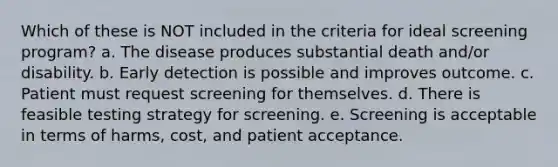 Which of these is NOT included in the criteria for ideal screening program? a. The disease produces substantial death and/or disability. b. Early detection is possible and improves outcome. c. Patient must request screening for themselves. d. There is feasible testing strategy for screening. e. Screening is acceptable in terms of harms, cost, and patient acceptance.