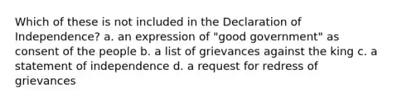 Which of these is not included in the Declaration of Independence? a. an expression of "good government" as consent of the people b. a list of grievances against the king c. a statement of independence d. a request for redress of grievances