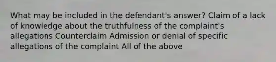 What may be included in the defendant's answer? Claim of a lack of knowledge about the truthfulness of the complaint's allegations Counterclaim Admission or denial of specific allegations of the complaint All of the above