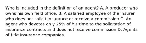 Who is included in the definition of an agent? A. A producer who owns his own field office. B. A salaried employee of the insurer who does not solicit insurance or receive a commission C. An agent who devotes only 25% of his time to the solicitation of insurance contracts and does not receive commission D. Agents of title insurance companies.