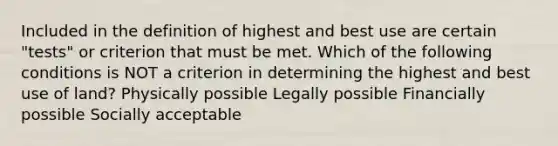 Included in the definition of highest and best use are certain "tests" or criterion that must be met. Which of the following conditions is NOT a criterion in determining the highest and best use of land? Physically possible Legally possible Financially possible Socially acceptable