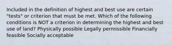 Included in the definition of highest and best use are certain "tests" or criterion that must be met. Which of the following conditions is NOT a criterion in determining the highest and best use of land? Physically possible Legally permissible Financially feasible Socially acceptable