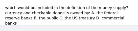 which would be included in the definition of the money supply? currency and checkable deposits owned by: A. the federal reserve banks B. the public C. the US treasury D. commercial banks