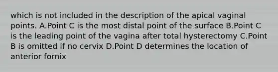 which is not included in the description of the apical vaginal points. A.Point C is the most distal point of the surface B.Point C is the leading point of the vagina after total hysterectomy C.Point B is omitted if no cervix D.Point D determines the location of anterior fornix